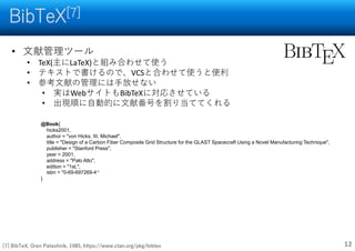 BibTeX[7]
12
• 文献管理ツール
• TeX(主にLaTeX)と組み合わせて使う
• テキストで書けるので、VCSと合わせて使うと便利
• 参考文献の管理には手放せない
• 実はWebサイトもBibTeXに対応させている
• 出現順に自動的に文献番号を割り当ててくれる
@Book{
hicks2001,
author = "von Hicks, III, Michael",
title = "Design of a Carbon Fiber Composite Grid Structure for the GLAST Spacecraft Using a Novel Manufacturing Technique",
publisher = "Stanford Press",
year = 2001,
address = "Palo Alto",
edition = "1st,",
isbn = "0-69-697269-4“
}
[7] BibTeX, Oren Patashnik, 1985, https://www.ctan.org/pkg/bibtex
 
