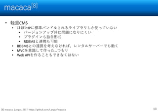 macaca[8]
13
• 軽量CMS
• ほぼPHPに標準バンドルされるライブラリしか使っていない
• バージョンアップ時に問題になりにくい
• プラグインも独自形式
• RDBMSと連携も可能
• RDBMSとの連携を考えなければ、レンタルサーバーでも動く
• MVCを意識して作った…つもり
• Web APIを作ることもできなくはない
[8] macaca, Langur, 2017, https://github.com/Langur/macaca
 