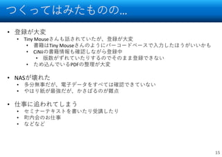 つくってはみたものの…
15
• 登録が大変
• Tiny Mouseさんも話されていたが、登録が大変
• 書籍はTiny Mouseさんのようにバーコードベースで入力したほうがいいかも
• CiNiiの書籍情報も確認しながら登録中
• 版数がずれていたりするのでそのまま登録できない
• ため込んでいるPDFの整理が大変
• NASが壊れた
• 多分無事だが、電子データをすべては確認できていない
• やはり紙が最強だが、かさばるのが難点
• 仕事に追われてしまう
• セミナーテキストを書いたり受講したり
• 町内会のお仕事
• などなど
 