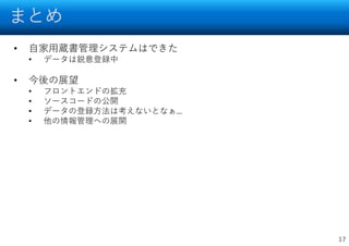 まとめ
17
• 自家用蔵書管理システムはできた
• データは鋭意登録中
• 今後の展望
• フロントエンドの拡充
• ソースコードの公開
• データの登録方法は考えないとなぁ…
• 他の情報管理への展開
 
