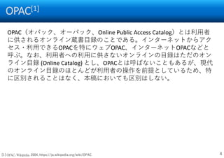 OPAC[1]
4
OPAC（オパック、オーパック、Online Public Access Catalog）とは利用者
に供されるオンライン蔵書目録のことである。インターネットからアク
セス・利用できるOPACを特にウェブOPAC、インターネットOPACなどと
呼ぶ。なお、利用者への利用に供さないオンラインの目録はただのオン
ライン目録 (Online Catalog) とし、OPACとは呼ばないこともあるが、現代
のオンライン目録のほとんどが利用者の操作を前提としているため、特
に区別されることはなく、本稿においても区別はしない。
[1] OPAC, Wikipedia, 2004, https://ja.wikipedia.org/wiki/OPAC
 