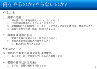 何をやるのか?やらないのか?
8
1. 蔵書の把握
1. 不必要に同じ書籍を購入しないようにすること
2. 行方不明の書籍を出さないようにすること
3. 蔵書(書籍)や資料(論文、データシートやマニュアルなど)を分類・整理すること
4. 蔵書や資料を登録・編集・削除できること
2. 蔵書管理情報の利用
1. 蔵書や資料の検索ができ、所在が分かること
2. 資料の参考文献情報の作成できること
1. BibTeXで出力できるとよい
3. 家族の所有する蔵書や資料は対象外
1. あくまで、自分が管理しているものみ対象とする
4. 書籍や資料以外は対象外
1. まずは、書籍や資料を対象とする
やること
やらないこと
 