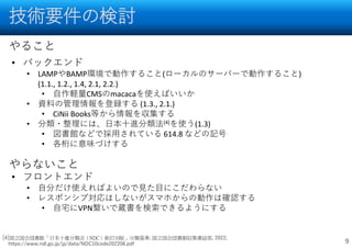 技術要件の検討
9
• バックエンド
• LAMPやBAMP環境で動作すること(ローカルのサーバーで動作すること)
(1.1., 1.2., 1.4, 2.1, 2.2.)
• 自作軽量CMSのmacacaを使えばいいか
• 資料の管理情報を登録する (1.3., 2.1.)
• CiNii Books等から情報を収集する
• 分類・整理には、日本十進分類法[4]を使う(1.3)
• 図書館などで採用されている 614.8 などの記号
• 各桁に意味づけする
• フロントエンド
• 自分だけ使えればよいので見た目にこだわらない
• レスポンシブ対応はしないがスマホからの動作は確認する
• 自宅にVPN繋いで蔵書を検索できるようにする
やること
やらないこと
[4]国立国会図書館「日本十進分類法（NDC）新訂10版」分類基準, 国立国会図書館収集書誌部, 2022,
https://www.ndl.go.jp/jp/data/NDC10code202206.pdf
 