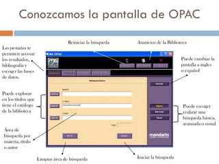 Conozcamos la pantalla de OPAC
                                   Reiniciar la búsqueda   Anuncios de la Biblioteca
Las pestañas te
permiten accesar
los resultados,                                                                  Puede cambiar la
bibliografía y                                                                   pantalla a ingles
escoger las bases                                                                o español
de datos.


Puede explorar
en los títulos que
tiene el catálogo                                                                 Puede escoger
de la biblioteca                                                                  realizar una
                                                                                  búsqueda básica,
                                                                                  avanzada o visual
 Área de
 búsqueda por
 materia, título
 o autor

                     Limpiar área de búsqueda              Iniciar la búsqueda
 