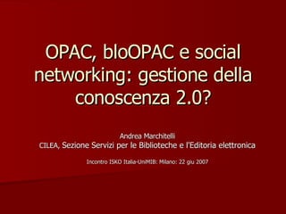OPAC, bloOPAC e social networking: gestione della conoscenza 2.0? Andrea Marchitelli CILEA,  Sezione Servizi per le Biblioteche e l'Editoria elettronica Incontro ISKO Italia-UniMIB: Milano: 22 giu 2007 