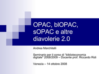 OPAC, blOPAC, sOPAC e altre diavolerie 2.0 Andrea Marchitelli Seminario per il corso di “biblioteconomia digitale&quot; 2008/2009 – Docente prof. Riccardo Ridi  Venezia – 14 ottobre 2008 