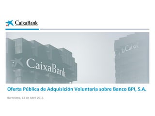 Oferta Pública de Adquisición Voluntaria sobre Banco BPI, S.A.
Barcelona, 18 de Abril 2016
 