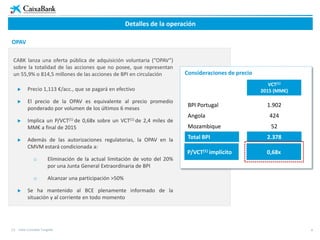 4
Detalles de la operación
OPAV
CABK lanza una oferta pública de adquisición voluntaria (“OPAV”)
sobre la totalidad de las acciones que no posee, que representan
un 55,9% o 814,5 millones de las acciones de BPI en circulación
 Precio 1,113 €/acc., que se pagará en efectivo
 El precio de la OPAV es equivalente al precio promedio
ponderado por volumen de los últimos 6 meses
 Implica un P/VCT(1) de 0,68x sobre un VCT(1) de 2,4 miles de
MM€ a final de 2015
 Además de las autorizaciones regulatorias, la OPAV en la
CMVM estará condicionada a:
o Eliminación de la actual limitación de voto del 20%
por una Junta General Extraordinaria de BPI
o Alcanzar una participación >50%
 Se ha mantenido al BCE plenamente informado de la
situación y al corriente en todo momento
VCT(1)
2015 (MM€)
BPI Portugal 1.902
Angola 424
Mozambique 52
Total BPI 2.378
Consideraciones de precio
P/VCT(1) implícito 0,68x
(1) Valor Contable Tangible
 