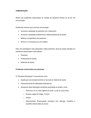 COMUNICAÇÃO



Muitos dos problemas relacionados ao manejo de pacientes difíceis se dá por má
comunicação.



Evidências mostram que uma boa comunicação:

      Aumenta a satisfação do paciente com o tratamento

      Aumenta a satisfação profissional do médico/profissional de saúde

      Melhora o prognóstico dos pacientes

      Diminui o nº processos por erro médico



Para uma abordagem mais adequada a estes pacientes, deve-se prestar atenção em
problemas relacionados a três esferas:

      Pacientes

      Profissionais de Saúde

      Sistemas de Saúde



Problemas relacionados aos pacientes



O “Paciente Estressado” é reconhecido como:

      Aquele que usa excessivamente os recursos do sistema de saúde

      Frequentemente tem alterações psiquiátricas

      Apresenta várias alterações somáticas associadas ao quadro, como

          o    Dores (em um ou mais lugares do corpo, ou até no corpo todo)

          o    Queixas vagas de Fadiga, Tontura

          o    Insônia

          o    Hipocondríase (Preocupação excessiva com doenças, remédios e
               questões relacionadas ao corpo)
 