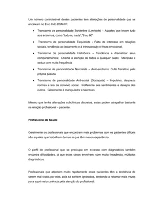 Um número considerável destes pacientes tem alterações de personalidade que se
encaixam no Eixo II do DSM-IV:

      Transtorno de personalidade Borderline (Limítrofe) – Aqueles que levam tudo
       aos extremos, como “tudo ou nada”,”8 ou 80”

       Transtorno de personalidade Esquizóide - Falta de interesse em relações
       sociais, tendência ao isolamento e à introspecção e frieza emocional.

      Transtorno de personalidade Histriônica – Tendência a dramatizar seus
       comportamentos; Chama a atenção de todos a qualquer custo; Manipula e
       seduz com muita frequência

      Transtorno de personalidade Narcisista – Auto-erotismo: Culto frenético pela
       própria pessoa

      Transtorno de personalidade Anti-social (Sociopata) – Impulsivo, despreza
       normas e leis de convívio social. Indiferente aos sentimentos e desejos dos
       outros. Geralmente é manipulador e talentoso



Mesmo que tenha alterações subclínicas discretas, estas podem atrapalhar bastante
na relação profissional – paciente.



Profissional de Saúde



Geralmente os profissionais que encontram mais problemas com os pacientes difíceis
são aqueles que trabalham demais e que têm menos experiência.



O perfil de profissional que se preocupa em excesso com diagnósticos também
encontra dificuldades, já que estes casos envolvem, com muita frequência, múltiplos
diagnósticos.



Profissionais que atendem muito rapidamente estes pacientes têm a tendência de
serem mal vistos por eles, pois se sentem ignorados, tendendo a retornar mais vezes
para suprir esta carência pela atenção do profissional.
 