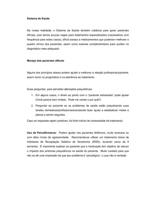 Sistema de Saúde



Na nossa realidade, o Sistema de Saúde também colabora para gerar pacientes
difíceis, pois temos poucas vagas para tratamentos especializados (necessários com
frequência para estes casos), difícil acesso a medicamentos que poderiam melhorar o
quadro clínico dos pacientes, assim como exames complementares para auxiliar no
diagnóstico mais adequado.



Manejo dos pacientes difíceis



Alguns dos princípios abaixo podem ajudar a melhorar a relação profissional-paciente,
assim como no prognóstico e na aderência ao tratamento.



Duas perguntas para perceber alterações psiquiátricas:

   1. Em alguns casos, ir direto ao ponto com o “paciente estressado” pode ajudar
       (Você parece bem irritado. Pode me contar o por quê?)

   2. Perguntar ao paciente se os problemas de saúde estão prejudicando suas
       tarefas domésticas/profissionais/sociais/de lazer ajuda a estabelecer metas e
       planos a serem seguidos

Caso as respostas sejam positivas, há forte indício de necessidade de tratamento.



Uso de Psicofármacos: Podem ajudar nos pacientes disfóricos, muito ansiosos ou
com altos níveis de agressividade. Recomenda-se utilizar um tratamento breve de
Inibidores de Recaptação Seletiva de Serotonina (IRSS), durando cerca de 6
semanas. É importante explicar ao paciente que a medicação tem objetivo de reduzir
o impacto dos sintomas psiquiátricos na saúde do paciente. Muito cuidado para que
não se dê uma impressão de que seu problema é “psicológico”, o que não é verdade.
 