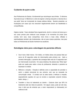 Cuidando de quem cuida


Aos Profissionais de Saúde, é fundamental que reconheçam seus limites. O aforisma
Ayurveda de que “a Medicina é a arte de enganar a doença enquanto a natureza faz a
sua parte” deve ser incorporado às nossas práticas diárias. Quando presentes, as
frustrações com casos que nos marcaram negativamente devem ser trabalhadas e
compartilhadas.



Higiene mental: Fazer atividade física regularmente, dormir o número de horas que o
seu corpo precisa para restaurar suas energias e ter momentos de prazer (boa
comida, bom sexo, boas companhias, bons livros e boas artes, reflexão e
espiritualidade) também são fundamentais, não só para nossos pacientes, mas para
todos os Profissionais da Saúde manterem-se saudáveis.



Estratégias úteis para a abordagem de pacientes difíceis


      Ouvir mais e falar menos: Em média, um médico deixa uma pessoa falar por
       cerca de 20 segundos antes de interrompê-la pela primeira vez.         Após a
       primeira interrupção, o paciente não consegue falar mais de 10 segundos sem
       ser interrompido novamente. Em casos drásticos, fita adesiva tipo “Silver tape”
       pode ser usada para vedar a boca do profissional, deixando o paciente se
       expressar à vontade.

      Melhorar a empatia – Empatia é definida como a capacidade de perceber e
       sentir o estado emocional do seu próximo, sem que se necessite de
       comunicação verbal. O contato com as artes tende a melhorar a empatia,
       especialmente aquelas em que se envolve a expressão corporal (música,
       teatro, dança...)

      Transferir o ônus do tratamento ao doente – Costumo dizer que 50% do
       tratamento está nas mãos do paciente. Em alguns casos, pode ser até mais,
       mas é vital que ele entenda que o maior responsável (e interessado) em
       melhorar é ele.
 