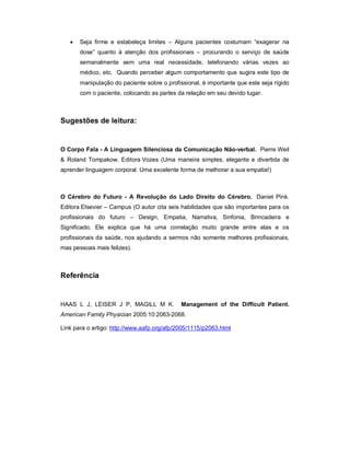    Seja firme e estabeleça limites – Alguns pacientes costumam “exagerar na
       dose” quanto à atenção dos profissionais – procurando o serviço de saúde
       semanalmente sem uma real necessidade, telefonando várias vezes ao
       médico, etc. Quando perceber algum comportamento que sugira este tipo de
       manipulação do paciente sobre o profissional, é importante que este seja rígido
       com o paciente, colocando as partes da relação em seu devido lugar.



Sugestões de leitura:


O Corpo Fala - A Linguagem Silenciosa da Comunicação Não-verbal. Pierre Weil
& Roland Tompakow. Editora Vozes (Uma maneira simples, elegante e divertida de
aprender linguagem corporal. Uma excelente forma de melhorar a sua empatia!)



O Cérebro do Futuro - A Revolução do Lado Direito do Cérebro. Daniel Pink.
Editora Elsevier – Campus (O autor cita seis habilidades que são importantes para os
profissionais do futuro – Design, Empatia, Narrativa, Sinfonia, Brincadeira e
Significado. Ele explica que há uma correlação muito grande entre elas e os
profissionais da saúde, nos ajudando a sermos não somente melhores profissionais,
mas pessoas mais felizes).



Referência


HAAS L J, LEISER J P, MAGILL M K.            Management of the Difficult Patient.
American Family Physician 2005:10:2063-2068.

Link para o artigo: http://www.aafp.org/afp/2005/1115/p2063.html
 