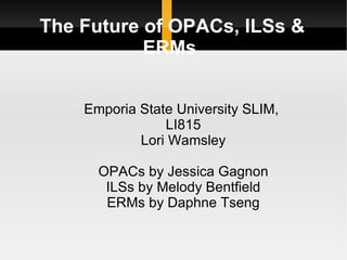The Future of OPACs, ILSs &
           ERMs


    Emporia State University SLIM,
                LI815
            Lori Wamsley

      OPACs by Jessica Gagnon
       ILSs by Melody Bentfield
       ERMs by Daphne Tseng
 