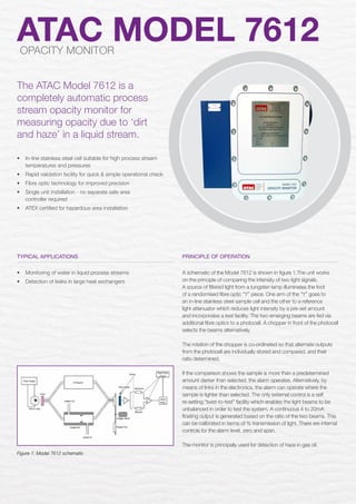 Typical applications
•	 Monitoring of water in liquid process streams
•	 Detection of leaks in large heat exchangers
ATAC MODEL 7612OPACITY MONITOR
The ATAC Model 7612 is a
completely automatic process
stream opacity monitor for
measuring opacity due to ‘dirt
and haze’ in a liquid stream.
PRINCIPLE OF OPERATION
A schematic of the Model 7612 is shown in figure 1.The unit works
on the principle of comparing the intensity of two light signals.
A source of filtered light from a tungsten lamp illuminates the foot
of a randomised fibre optic “Y” piece. One arm of the “Y” goes to
an in-line stainless steel sample cell and the other to a reference
light attenuator which reduces light intensity by a pre-set amount
and incorporates a test facility. The two emerging beams are fed via
additional fibre optics to a photocell. A chopper in front of the photocell
selects the beams alternatively.
The rotation of the chopper is co-ordinated so that alternate outputs
from the photocell are individually stored and compared, and their
ratio determined.
If the comparison shows the sample is more than a predetermined
amount darker than selected, the alarm operates. Alternatively, by
means of links in the electronics, the alarm can operate where the
sample is lighter than selected. The only external control is a self
re-setting “twist-to-test” facility which enables the light beams to be
unbalanced in order to test the system. A continuous 4 to 20mA
floating output is generated based on the ratio of the two beams. This
can be calibrated in terms of % transmission of light. There are internal
controls for the alarm level, zero and span.
The monitor is principally used for detection of haze in gas oil.
Figure 1: Model 7612 schematic
•	 In-line stainless steel cell suitable for high process stream
temperatures and pressures
•	 Rapid validation facility for quick & simple operational check
•	 Fibre optic technology for improved precision
•	 Single unit installation - no separate safe area
controller required
•	 ATEX certified for hazardous area installation
 