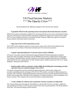 US Fixed Income Markets
                             * * The Opacity Crisis * *
                 Recommendations for additional regulation of the fixed income markets:


    •   Expand the TRACE trade reporting system to incorporate all cash fixed income securities
TRACE has made an outstanding contribution to increasing price discovery in the corporate bond market.
This price dissemination system should be expanded to included all cash fixed income securities traded
OTC or on an exchange. Securities to incorporate include Treasuries, MBS, repo, agencies, structured
finance products and money market instruments.


    •   Open source the CUSIP nomenclature system
The CUSIP system should be made into an open source system. This will be the foundation for the
development of a vast body of information and disclosure for fixed income securities.


    •   Expand “equivalent disclosure” to all asset classes rated by NRSROs
All issuers of securities rated by Nationally Recognized Statistical Rating Organizations should be
required to share non-public information with all NRSROs not just those compensated to rate the issue.
For example, Lehman Brothers and AIG, should have provided non-public information to all NRSROs
rather than the few they compensated. The SEC should examine whether Lehman and AIG were “ratings
shopping” leading up to their failures.


    •   Require public entities to maintain a public XBRL file detailing their outstanding securities
        and where these are traded (exchange, ATS or OTC)
All entities issuing public securities should file detailed disclosure with the SEC outlining all
securities outstanding and the exchanges, ATS, ECN or OTC markets on which the filing company has
securities. This would give market participants the information to assess the full capital structure and risk
profile of the issuing entity. With this level of disclosure it would be possible to assess the liquidity of an
issuers securities. This would provide critical information to market participants.


    •   Create a facility for retail investors to purchase Treasury securities on a daily basis
The Treasury Department, through the Federal Reserve, should make Treasury securities available for
sale and purchase on basis to retail investors similar to their sales to primary dealers. The Bonds platform
at the New York Stock Exchange could be utilized.
 