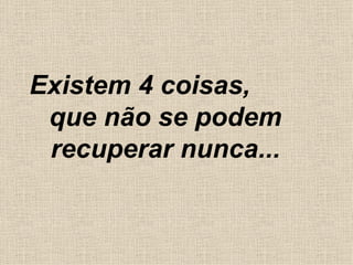 Existem 4 coisas,  que não se podem recuperar nunca... 