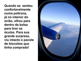 Quando se sentou
confortavelmente
numa poltrona,
já no interior do
avião, olhou para
dentro da bolsa
para tirar os
óculos. Para sua
grande surpresa,
viu intacto o pacote
de biscoitos que
tinha comprado!
 