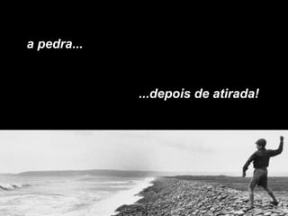 a pedra...
...depois de atirada!
 