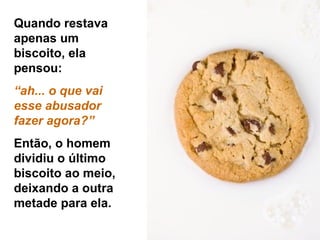 Quando restava apenas um biscoito, ela pensou:  “ ah... o que vai esse abusador  fazer agora?” Então, o homem dividiu o último biscoito ao meio, deixando a outra metade para ela. 