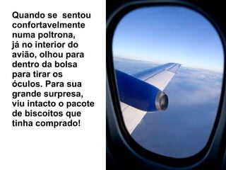 Quando se  sentou confortavelmente numa poltrona,  já no interior do avião, olhou para dentro da bolsa para tirar os óculos. Para sua grande surpresa, viu intacto o pacote de biscoitos que tinha comprado!  
