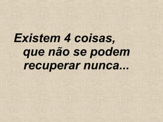 Existem 4 coisas,  que não se podem recuperar nunca... 