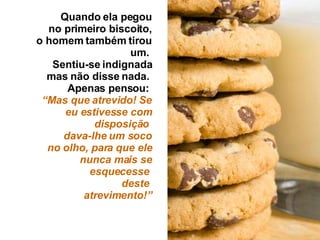Quando ela pegou no primeiro biscoito, o homem também tirou um.  Sentiu-se indignada mas não disse nada.  Apenas pensou:  “ Mas que atrevido! Se eu estivesse com disposição   dava-lhe um soco no olho, para que ele nunca mais se esquecesse  deste  atrevimento!” 