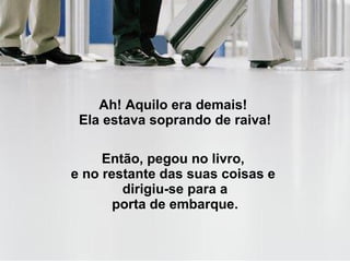 Ah! Aquilo era demais!  Ela estava soprando de raiva! Então, pegou no livro,  e no restante das suas coisas e   dirigiu-se para a  porta de embarque. 