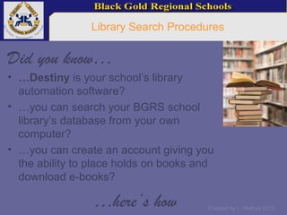 Library Search Procedures

Did you know…
• …Destiny is your school’s library
  automation software?
• …you can search your BGRS school
  library’s database from your own
  computer?
• …you can create an account giving you
  the ability to place holds on books and
  download e-books?

                 …here’s how           Created by L. Melnyk 2012
 