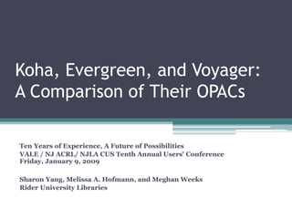 Koha, Evergreen, and Voyager:
A Comparison of Their OPACs
Ten Years of Experience, A Future of Possibilities
VALE / NJ ACRL/ NJLA CUS Tenth Annual Users' Conference
Friday, January 9, 2009
Sharon Yang, Melissa A. Hofmann, and Meghan Weeks
Rider University Libraries
 