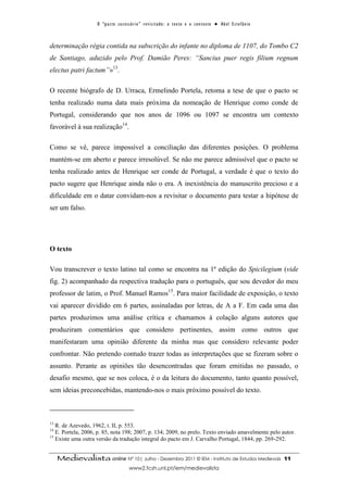 O “ p a c t o s u c es s ó r i o ” r ev i s i t a d o : o t ex t o e o c o n t ex t o ● A b el E s t ef â n i o



determinação régia contida na subscrição do infante no diploma de 1107, do Tombo C2
de Santiago, aduzido pelo Prof. Damião Peres: “Sancius puer regis filium regnum
electus patri factum”»13.

O recente biógrafo de D. Urraca, Ermelindo Portela, retoma a tese de que o pacto se
tenha realizado numa data mais próxima da nomeação de Henrique como conde de
Portugal, considerando que nos anos de 1096 ou 1097 se encontra um contexto
favorável à sua realização14.

Como se vê, parece impossível a conciliação das diferentes posições. O problema
mantém-se em aberto e parece irresolúvel. Se não me parece admissível que o pacto se
tenha realizado antes de Henrique ser conde de Portugal, a verdade é que o texto do
pacto sugere que Henrique ainda não o era. A inexistência do manuscrito precioso e a
dificuldade em o datar convidam-nos a revisitar o documento para testar a hipótese de
ser um falso.




O texto

Vou transcrever o texto latino tal como se encontra na 1ª edição do Spicilegium (vide
fig. 2) acompanhado da respectiva tradução para o português, que sou devedor do meu
professor de latim, o Prof. Manuel Ramos15. Para maior facilidade de exposição, o texto
vai aparecer dividido em 6 partes, assinaladas por letras, de A a F. Em cada uma das
partes produzimos uma análise crítica e chamamos à colação alguns autores que
produziram comentários que considero pertinentes, assim como outros que
manifestaram uma opinião diferente da minha mas que considero relevante poder
confrontar. Não pretendo contudo trazer todas as interpretações que se fizeram sobre o
assunto. Perante as opiniões tão desencontradas que foram emitidas no passado, o
desafio mesmo, que se nos coloca, é o da leitura do documento, tanto quanto possível,
sem ideias preconcebidas, mantendo-nos o mais próximo possível do texto.



13
   R. de Azevedo, 1962, t. II, p. 553.
14
   E. Portela, 2006, p. 85, nota 198; 2007, p. 134; 2009, no prelo. Texto enviado amavelmente pelo autor.
15
   Existe uma outra versão da tradução integral do pacto em J. Carvalho Portugal, 1844, pp. 269-292.


     Medievalista online Nº 10| Julho - Dezembro 2011 © IEM - Instituto de Estudos Medievais                                          11
                                           www2.fcsh.unl.pt/iem/medievalista
 