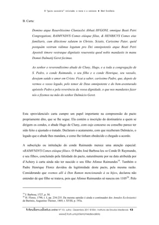 O “ p a c t o s u c es s ó r i o ” r ev i s i t a d o : o t ex t o e o c o n t ex t o ● A b el E s t ef â n i o



B. Carta:

          Domino atque Reuerētissimo Cluniacēsi Abbati HVGONI, omníque Beati Petri
          Congregationi, RAIMVNDVS Comes eiúsque filius, & HENRICVS Comes eius
          familiaris, cum dilectione salutem in Christo. Sciatis, Carissime Pater, quòd
          postquàm vestrum vidimus legatum pro Dei omnipotentis atque Beati Petri
          Apostoli timore vestræque dignitatis reuerentia quod nobis mandastis in manu
          Domni Dalmatij Geret fecimus.

          Ao senhor e reverendíssimo abade de Cluny, Hugo, e a toda a congregação de
          S. Pedro, o conde Raimundo, o seu filho e o conde Henrique, seu vassalo,
          desejam saúde e amor em Cristo. Ficai a saber, caríssimo Padre, que, depois de
          vermos o vosso legado, pelo temor de Deus omnipotente e do bem-aventurado
          apóstolo Pedro e pela reverência da vossa dignidade, o que nos mandastes fazer
          nós o fizemos na mão do senhor Dalmácio Geret.




Esta «providencial» carta cumpre um papel importante na compreensão do pacto
propriamente dito, que se lhe segue. Ela contém a inscrição do destinatário a quem se
dirigem os condes, o abade Hugo de Cluny, com cujo concurso ou conselho parece ter
sido feito e ajustado o tratado. Declaram o acatamento, com que receberam Dalmácio, o
legado que o abade lhes mandara, e como lhe tinham obedecido e chegado a acordo.

A subscrição ou intitulação do conde Raimundo merece uma atenção especial:
«RAIMVNDVS Comes eiúsque filius». O Padre José Barbosa leu «o Conde D. Raymundo,
e seu filho», concluindo pela falsidade do pacto, naturalmente por na data atribuída por
d’Achery à carta ainda não ter nascido o seu filho Afonso Raimundes19. Também o
Padre Henrique Florez duvidou da legitimidade deste pacto, pela mesma razão.
Considerando que «vemos allí à Don Ramon mencionando à su hijo», declarou não
entender de que filho se tratava, pois que Afonso Raimundes só nasceu em 110520. Pelo



19
  J. Barbosa, 1727, p. 50.
20
  H. Florez, 1790, t. I, pp. 234-235. Da mesma opinião é ainda o continuador dos Annales Ecclesiastici
de Barónio, Augustino Theiner, 1869, t. XVIII, p. 193a.


     Medievalista online Nº 10| Julho - Dezembro 2011 © IEM - Instituto de Estudos Medievais                                          13
                                           www2.fcsh.unl.pt/iem/medievalista
 