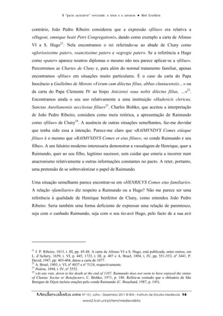 O “ p a c t o s u c es s ó r i o ” r ev i s i t a d o : o t ex t o e o c o n t ex t o ● A b el E s t ef â n i o



contrário, João Pedro Ribeiro considerou que a expressão «filius» era relativa a
«Hugoni, omnique beati Petri Congregationi», dando como exemplo a carta de Afonso
VI a S. Hugo21. Nela encontramos o rei referindo-se ao abade de Cluny como
«gloriosissime pater», «sanctissime pater» e «egregie pater». Se a referência a Hugo
como «pater» aparece noutros diplomas o mesmo não nos parece aplicar-se a «filius».
Percorremos as Chartes de Cluny e, para além do normal tratamento familiar, apenas
encontramos «filius» em situações muito particulares. É o caso da carta do Papa
Inocêncio a Guillelmo de Moreto «Verum cum dilectus filius, abbas cluniacensiis…» ou
da carta do Papa Clemente IV ao bispo Aniciensi «sua nobis dilectus filius, …»22.
Encontramos ainda o seu uso relativamente a uma instituição «Hadericis clericus,
Sanctae Aurelianensis aecclesiae filius»23. Charles Bishko, que aceitou a interpretação
de João Pedro Ribeiro, considera como mera retórica, a apresentação de Raimundo
como «filius» de Cluny24. A ausência de outras situações semelhantes, faz-me duvidar
que tenha sido essa a intenção. Parece-me claro que «RAIMVNDVS Comes eiúsque
filius» é o mesmo que «RAIMVNDVS Comes et eius filius»; «o conde Raimundo e seu
filho». A um falsário moderno interessaria demonstrar a vassalagem de Henrique, quer a
Raimundo, quer ao seu filho, legítimo sucessor, sem cuidar que estaria a incorrer num
anacronismo relativamente a outras informações constantes no pacto. A reter, portanto,
uma pretensão de se sobrevalorizar o papel de Raimundo.

Uma situação semelhante parece encontrar-se em «HENRICVS Comes eius familiaris».
A relação «familiaris» diz respeito a Raimundo ou a Hugo? Não me parece ser uma
referência à qualidade de Henrique benfeitor de Cluny, como entendeu João Pedro
Ribeiro. Seria também uma forma deficiente de expressar uma relação de parentesco,
seja com o cunhado Raimundo, seja com o seu tio-avó Hugo, pelo facto de a sua avó




21
   J. P. Ribeiro, 1813, t. III, pp. 45-48. A carta de Afonso VI a S. Hugo, está publicada, entre outros, em
L. d’Achery, 1659, t. VI, p. 445, 1723, t. III, p. 407 e A. Bruel, 1894, t. IV, pp. 551-553, nº 3441. P.
David, 1947, pp. 403-404, datou a carta de 1077.
22
   A. Bruel, 1903, t. VI, nº 4837 e nº 5124, respectivamente.
23
   Ibidem, 1894, t. IV, nº 3552.
24
   «At any rate, down to his death at the end of 1107, Raimundo does not seem to have enjoyed the status
of Cluniac Socius or Benefactor», C. Bishko, 1971, p. 180. Refira-se contudo que o obituário de São
Benigno de Dijon incluiu orações pelo conde Raimundo (C. Bouchard, 1987, p. 145).


     Medievalista online Nº 10| Julho - Dezembro 2011 © IEM - Instituto de Estudos Medievais                                          14
                                           www2.fcsh.unl.pt/iem/medievalista
 