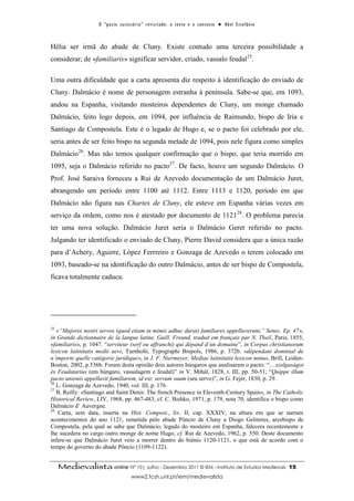 O “ p a c t o s u c es s ó r i o ” r ev i s i t a d o : o t ex t o e o c o n t ex t o ● A b el E s t ef â n i o



Hélia ser irmã do abade de Cluny. Existe contudo uma terceira possibilidade a
considerar; de «familiaris» significar servidor, criado, vassalo feudal25.

Uma outra dificuldade que a carta apresenta diz respeito à identificação do enviado de
Cluny. Dalmácio é nome de personagem estranha à península. Sabe-se que, em 1093,
andou na Espanha, visitando mosteiros dependentes de Cluny, um monge chamado
Dalmácio, feito logo depois, em 1094, por influência de Raimundo, bispo de Iria e
Santiago de Compostela. Este é o legado de Hugo e, se o pacto foi celebrado por ele,
seria antes de ser feito bispo na segunda metade de 1094, pois nele figura como simples
Dalmácio26. Mas não temos qualquer confirmação que o bispo, que teria morrido em
1095, seja o Dalmácio referido no pacto27. De facto, houve um segundo Dalmácio. O
Prof. José Saraiva forneceu a Rui de Azevedo documentação de um Dalmácio Juret,
abrangendo um período entre 1100 até 1112. Entre 1113 e 1120, período em que
Dalmácio não figura nas Chartes de Cluny, ele esteve em Espanha várias vezes em
serviço da ordem, como nos é atestado por documento de 112128. O problema parecia
ter uma nova solução. Dalmácio Juret seria o Dalmácio Geret referido no pacto.
Julgando ter identificado o enviado de Cluny, Pierre David considera que a única razão
para d’Achery, Aguirre, López Ferrreiro e Gonzaga de Azevedo o terem colocado em
1093, baseado-se na identificação do outro Dalmácio, antes de ser bispo de Compostela,
ficava totalmente caduca.




25
   «“Majores nostri servos (quod etiam in mimis adhuc durat) familiares appellaverunt,” Senec. Ep. 47»,
in Grande dictionnaire de la langue latine, Guill. Freund, traduit em français par N. Theil, Paris, 1855,
«familiaris», p. 1047. “serviteur (serf ou affranchi) qui dépand d’un domaine”, in Corpus christianorum
lexicon latinitatis medii aevi, Turnholti, Typographi Brepols, 1986, p. 372b. «dépendant dominial de
n’importe quelle catégorie juridique», in J. F. Niermeyer, Mediae latinitatis lexicon minus, Brill, Leiden-
Boston, 2002, p.536b. Foram desta opinião dois autores húngaros que analisaram o pacto: “…szolgaságot
és Feudatarius (em húngaro, vassalagem e feudal)” in V. Mihál, 1828, t. III, pp. 50-51; “Quippe illum
pacto unionis appellavit familiarem, id est: servum suum (seu servo)”, in G. Fejér, 1830, p. 29.
26
   L. Gonzaga de Azevedo, 1940, vol. III, p. 176.
27
   B. Reilly: «Santiago and Saint Denis: The french Presence in Eleventh-Century Spain», in The Catholic
Historical Review, LIV, 1968, pp. 467-483, cf. C. Bishko, 1971, p. 179, nota 70, identifica o bispo como
Dalmácio d’ Auvergne.
28
    Carta, sem data, inserta na Hist. Compost., liv. II, cap. XXXIV, na altura em que se narram
acontecimentos do ano 1121, remetida pelo abade Pôncio de Cluny a Diogo Gelmires, arcebispo de
Compostela, pela qual se sabe que Dalmácio, legado do mosteiro em Espanha, falecera recentemente e
lhe sucedera no cargo outro monge de nome Hugo, cf. Rui de Azevedo, 1962, p. 550. Deste documento
infere-se que Dalmácio Juret veio a morrer dentro do biénio 1120-1121, o que está de acordo com o
tempo do governo do abade Pôncio (1109-1122).


     Medievalista online Nº 10| Julho - Dezembro 2011 © IEM - Instituto de Estudos Medievais                                          15
                                           www2.fcsh.unl.pt/iem/medievalista
 