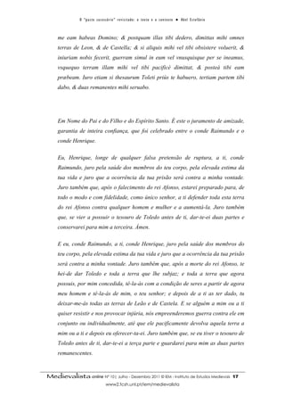 O “ p a c t o s u c es s ó r i o ” r ev i s i t a d o : o t ex t o e o c o n t ex t o ● A b el E s t ef â n i o



     me eam habeas Domino; & postquam illas tibi dedero, dimittas mihi omnes
     terras de Leon, & de Castella; & si aliquis mihi vel tibi obsistere voluerit, &
     iniuriam nobis fecerit, guerram simul in eum vel vnusquisque per se ineamus,
     vsquequo terram illam mihi vel tibi pacificè dimittat, & posteà tibi eam
     præbeam. Iuro etiam si thesaurum Toleti priùs te habuero, tertiam partem tibi
     dabo, & duas remanentes mihi seruabo.




     Em Nome do Pai e do Filho e do Espírito Santo. É este o juramento de amizade,
     garantia de inteira confiança, que foi celebrado entre o conde Raimundo e o
     conde Henrique.

     Eu, Henrique, longe de qualquer falsa pretensão de ruptura, a ti, conde
     Raimundo, juro pela saúde dos membros do teu corpo, pela elevada estima da
     tua vida e juro que a ocorrência da tua prisão será contra a minha vontade.
     Juro também que, após o falecimento do rei Afonso, estarei preparado para, de
     todo o modo e com fidelidade, como único senhor, a ti defender toda esta terra
     do rei Afonso contra qualquer homem e mulher e a aumentá-la. Juro também
     que, se vier a possuir o tesouro de Toledo antes de ti, dar-te-ei duas partes e
     conservarei para mim a terceira. Ámen.

     E eu, conde Raimundo, a ti, conde Henrique, juro pela saúde dos membros do
     teu corpo, pela elevada estima da tua vida e juro que a ocorrência da tua prisão
     será contra a minha vontade. Juro também que, após a morte do rei Afonso, te
     hei-de dar Toledo e toda a terra que lhe subjaz; e toda a terra que agora
     possuis, por mim concedida, tê-la-ás com a condição de seres a partir de agora
     meu homem e tê-la-ás de mim, o teu senhor; e depois de a ti as ter dado, tu
     deixar-me-ás todas as terras de Leão e de Castela. E se alguém a mim ou a ti
     quiser resistir e nos provocar injúria, nós empreenderemos guerra contra ele em
     conjunto ou individualmente, até que ele pacificamente devolva aquela terra a
     mim ou a ti e depois eu oferecer-ta-ei. Juro também que, se eu tiver o tesouro de
     Toledo antes de ti, dar-te-ei a terça parte e guardarei para mim as duas partes
     remanescentes.



Medievalista online Nº 10| Julho - Dezembro 2011 © IEM - Instituto de Estudos Medievais                                          17
                                      www2.fcsh.unl.pt/iem/medievalista
 