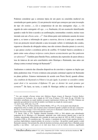 O “ p a c t o s u c es s ó r i o ” r ev i s i t a d o : o t ex t o e o c o n t ex t o ● A b el E s t ef â n i o




Podemos considerar que a estrutura típica de um pacto ou concórdia medieval era
constituída por quatro partes: (1) um protocolo inicial que começava por uma invocação
do tipo «In nomine….», (2) o compromisso de um dos outorgantes «Ego…», (3)
seguido do outro outorgante «Et ego…» e, finalmente, (4) um escatocolo identificando
quando e onde foi feito o acordo e as confirmações, testemunhas e notário, muitas vezes
iniciado com um «Facta carta…»31. Esta última parte está totalmente ausente do nosso
pacto e, se temos a informação de quem a escreveu, deve-se à carta que o antecede.
Com um protocolo inicial reduzido a uma invocação verbal e à intitulação dos condes,
seguem-se cláusulas de obrigação mútua, mas não existem cláusulas penais (a sanctio),
o que parece excluir a existência prévia de conflito. O Cardeal Saraiva considerou o
pacto como «uma aliança recíproca contra futuros acontecimentos que lhes pudessem
ser adversos»32. Também para Damião Peres, nenhuma das expressões do pacto abona a
tese de tratar-se de um acto conciliatório entre Henrique e Raimundo, mas antes um
aliança contra eventual inimigo de Raimundo33.

Analisemos o contexto das cláusulas dispositivas do convénio e vejamos as ilações que
delas poderemos tirar. O texto evidencia uma posição contratual superior de Raimundo
no plano político. Estamos inteiramente de acordo com Pierre David, quando afirma:
«La condition de Raymond et d’Henri n’est pás égale; le premier se considère comme
ayant droit à la succession d’Alphonse VI, que ce dernier lui avait promise par
serment»34. De facto, no texto, o conde D. Henrique atribui ao conde Raimundo o



31
   Ver, por exemplo «Pactum initum inter Ildefonso Regem Aragon & Hugonem Comitem Ruthen.
Vicecomitatu de Carlandes, &c.», datado de 1167 (Luc d’Achery, 1723, tomo III, pp. 539-540). Um
formulário semelhante era usado também em pactos matrimoniais (ibidem, pp. 541-542). Podemos até
especular que poderiam ter servido de modelo a um falsário na criação do «nosso» pacto.
32
   F. de S. Luíz, 1839, tom. 12, p. 49.
33
   D. Peres, 1992, p. 90. Pelo contrário, Charles Bishko, 1971, p. 174, viu no pacto uma relação de
antagonismo entre os condes, que me parece pouco sustentável quando o próprio nos diz que «Aside from
the Pacto, Count Henrique’s role in the dynastic crisis prior to Raimundo’s death at the end of 1107 has
hitherto been more readily conjectured than documented».
34
   P. David, 1948, p. 278. Também Almeida Fernandes (1965, p. 264) admitiu uma subordinação
temporária de D. Henrique a D. Raimundo, admitindo uma vinda precoce daquele para a zona de
Coimbra, naturalmente influenciado pelo conteúdo do pacto que datou de 1093 ou 1094. O mesmo A.
Fernandes (1980, p. 49) considerou que: “No «pacto», o juramento do nosso Conde exprime fidelitas e
auxilium, implicitadores, respectivamente, de securitas e concilium – tão perfeito vassalo quanto o conde
Raimundo suserano. Este promete-lhe, além de domínios territoriais, preservação física e liberdade, posse
pacífica e sua defesa – «tali pacto ut sis inde meus homo et de me habeas domino», significando


     Medievalista online Nº 10| Julho - Dezembro 2011 © IEM - Instituto de Estudos Medievais                                          18
                                           www2.fcsh.unl.pt/iem/medievalista
 