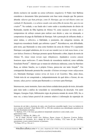 O “ p a c t o s u c es s ó r i o ” r ev i s i t a d o : o t ex t o e o c o n t ex t o ● A b el E s t ef â n i o



direito exclusivo de suceder na coroa («Domino singulari»). O Padre José Barbosa
considerou o documento falso precisamente com base nesta situação que lhe pareceu
absurda: «dizerse que hum príncipe, como D. Henrique, que era taõ illustre como seu
cunhado D. Raymundo, e se achava casado com outra filha do mesmo Rey, que era seu
criado»35. Na verdade, o seu fundo não é outro senão o reconhecimento do direito de
Raimundo, marido da filha legítima de Afonso VI, como sucessor ao trono, com o
compromisso de esforço comum para realizar esse direito e, uma vez alcançado, o
compromisso de paga da fidelidade de Henrique. Sob a protecção do influente abade, o
amor mútuo, a «dilectio», a fidelidade, o juramento, são categorias mentais, de
inequívoca ressonância feudal, que enforma o pacto36. Reconhece-se, sem dificuldade,
pelo texto, que Raimundo se situa como herdeiro da coroa de Afonso VI e sujeitando
Henrique a um papel subalterno, de vir a ser seu vassalo («ut sis inde meus homo, et me
eam habeas Domino»). Henrique promete apoiar Raimundo a obter, depois da morte de
Afonso VI, «hanc totam terram regis Aldephonsi». Ajudando-o «contra omnem
hominem atque mulierem». É outra fórmula de ressonância medieval, como sublinha
Ermelindo Portela37. Admitir que se tratam de referências indirectas, como faz Barrilaro
Ruas, ao infante Sancho, ou à própria Urraca, parece-me um tanto forçado38. Em
contrapartida Raimundo promete-lhe conceder «Toletum terramque totam subjacentem
ei», libertando Henrique «omnes terras de Leon et de Castella». Mas, antes disso,
Toledo teria de ser conquistada e, independentemente de qual deles o fizesse, do seu
tesouro, «duas partes» seriam para Raimundo e a «tertiam» para Henrique.

Interessa-nos, neste momento, fazer uma leitura cuidada desta porção do texto, deixando
para mais tarde a análise da veracidade ou verosimilhança da descrição. Um autor
húngaro, Georgius Fejér, bibliotecário régio da primeira metade do século XIX, fez, a
meu ver, a única leitura possível do contexto relativo à informação da repartição do



hominium de um lado e dominium do outro, com beneficium concedido àquele: honor ou tenência do
novo conjunto territorial”. Paulo Merêa (1967, p. 205) não considerou essa subordinação sustentável em
face dos documentos existentes.
35
   J. Barbosa, 1727, f. 50. Creio que poderá ter interpretado «familiaris» como criado, como
mencionamos atrás.
36
   Portela, E. e Mendez, M., 2006, p. 85.
37
    No já citado «Pactum initum inter Ildefonso Regem Aragon & Hugonem Comitem Ruthen.
Vicecomitatu de Carlandes, &c.», datado de 1167 (Luc d’Achery, 1723, tomo III, pp. 539-540),
encontramos «contra omnem hominem vel feminam».
38
   H. Ruas, 1971, p. 194, col. 1.


   Medievalista online Nº 10| Julho - Dezembro 2011 © IEM - Instituto de Estudos Medievais                                           19
                                          www2.fcsh.unl.pt/iem/medievalista
 