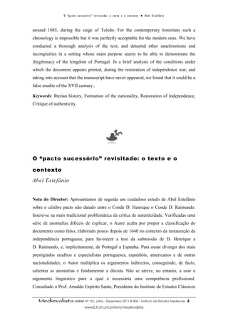 O “ p a c t o s u c es s ó r i o ” r ev i s i t a d o : o t ex t o e o c o n t ex t o ● A b el E s t ef â n i o



around 1085, during the siege of Toledo. For the contemporary historians such a
chronology is impossible but it was perfectly acceptable for the modern ones. We have
conducted a thorough analysis of the text, and detected other anachronisms and
incongruities in a setting whose main purpose seems to be able to demonstrate the
illegitimacy of the kingdom of Portugal. In a brief analysis of the conditions under
which the document appears printed, during the restoration of independence war, and
taking into account that the manuscript have never appeared, we found that it could be a
false erudite of the XVII century..

Keywords: Iberian history, Formation of the nationality, Restoration of independence,
Critique of authenticity.




O “pacto sucessório” revisitado: o texto e o

contexto
Abel Estefânio


Nota do Director: Apresentamos de seguida um cuidadoso estudo de Abel Estefânio
sobre o célebre pacto não datado entre o Conde D. Henrique o Conde D. Raimundo.
Insere-se na mais tradicional problemática da crítica de autenticidade. Verificadas uma
série de anomalias difíceis de explicar, o Autor acaba por propor a classificação do
documento como falso, elaborado pouco depois de 1640 no contexto da restauração da
independência portuguesa, para favorecer a tese da submissão de D. Henrique a
D. Raimundo, e, implicitamente, de Portugal a Espanha. Para ousar divergir dos mais
prestigiados eruditos e especialistas portugueses, espanhóis, americanos e de outras
nacionalidades, o Autor multiplica os argumentos indirectos, conseguindo, de facto,
salientar as anomalias e fundamentar a dúvida. Não se atreve, no entanto, a usar o
argumento linguístico para o qual é necessária uma competência profissional.
Consultado o Prof. Arnaldo Espírito Santo, Presidente do Instituto de Estudos Clássicos


   Medievalista online Nº 10| Julho - Dezembro 2011 © IEM - Instituto de Estudos Medievais                                         2
                                        www2.fcsh.unl.pt/iem/medievalista
 