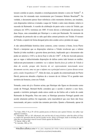 O “ p a c t o s u c es s ó r i o ” r ev i s i t a d o : o t ex t o e o c o n t ex t o ● A b el E s t ef â n i o



tesouro contida no pacto, situando-o cronologicamente durante o cerco de Toledo39. A
mesma tese foi retomada mais recentemente por Constance Brittain Bouchard40. Na
verdade, o documento parece fazer referência a dois momentos distintos, um imediato,
com disposições relativas à tomada e saque de Toledo e outro mais distante, relativo à
sucessão de Raimundo. A ocasião da celebração do pacto seria o cerco de Toledo, que
começou em 1078 e terminou em 1085. O texto dá-nos a informação da presença de
duas forças, uma comandada por Henrique e a outra por Raimundo. No momento da
celebração do protocolo não se sabe qual deles entrará primeiro em Toledo. O tesouro
de Toledo, a repartir de forma desigual pelos dois condes seria o produto do saque.

A não admissibilidade histórica deste contexto, como veremos à frente, levou Pierre
David a interpretar que as disposições relativas a Toledo revelavam que o infante
Sancho já tinha recebido o governo dessa província, implicando que o documento não
podia ser anterior a 1103 e se devia fixar à volta de 110641. A Rui de Azevedo pareceu
que as vagas e indiscriminadas disposições de defesa contra todo homem ou mulher,
indiciavam precisamente o contrário: «se o infante Sancho fosse já senhor de Toledo à
data do acordo, porque não haveria de ser expressamente mencionado nesse
documento secreto, uma vez que o infante era o principal estorvo à posse dessas terras
pelos condes borgonheses?»42. Além do mais, no quadro da contextualização de Pierre
David, parece-me absurda a hipótese de o tesouro do rei Afonso VI se guardar num
território de fronteira, como era Toledo.

Notando, como nós já o fizemos acima, que Henrique não figura no documento como
conde de Portugal, Bernard Reilly considera que o acordo é anterior a esse facto,
quando o território português ainda estava unido ao da Galiza sob a tutela do conde
Raimundo de Borgonha. Para este autor, se Henrique possuísse Portugal quando este
acordo altamente político foi negociado, seria inacreditável que esse facto não fosse
mencionado, até para o excluir das restantes provisões. Quanto a Raimundo, apesar de



39
   G. Fejér, 1850, nº 18, p. 29: «Et hoc quidem pactus est Henricus ante captum Toletum, viuo adhuc rege
Alphonso Castiliae».
40
   C. Bouchard, 1987, p. 145: «Raymond, who took the title of count of Galicia, asked the abbot of Cluny
to confirm the agreement that he and his brother-in-law, Henry of Portugal, made on dividing the spoils
when they are preparing to march toward Toledo against the Muslins».
41
   P. David, 1948, p. 289.
42
   R. Azevedo, 1962, p. 553.


     Medievalista online Nº 10| Julho - Dezembro 2011 © IEM - Instituto de Estudos Medievais                                          20
                                           www2.fcsh.unl.pt/iem/medievalista
 