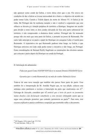 O “ p a c t o s u c es s ó r i o ” r ev i s i t a d o : o t ex t o e o c o n t ex t o ● A b el E s t ef â n i o



não aparecer como conde da Galiza, o texto deixa claro que o era. Ele estava em
condições de dar a Galiza se tivesse necessidade de o fazer e o objectivo do acordo era
poder tomar Leão, Castela e Toledo depois da morte de Afonso VI. A Galiza já ele
tinha. De Portugal não há nenhuma menção e não é credível o argumento que este
silêncio se deveria já à doação perpétua do território a Henrique. Imaginar um acordo
para dividir o reino entre os dois condes deixando de fora uma parte substancial do
território é não compreender a dinâmica deste conluio. Portugal não foi nomeado
porque não era mais que uma parte da Galiza, e portanto na posse de Raimundo. Por
outro lado antecipa-se no pacto o papel de Henrique em assegurar Leão e Castela para
Raimundo. A expectativa era que Raimundo pudesse estar longe, na Galiza, e que
Henrique estivesse em Leão onde podia tomar a iniciativa e não longe, em Portugal.
Estas considerações de Bernard Reilly fragilizam as construções dos diversos autores
que colocam o pacto depois de Henrique ser conde de Portugal.




D. Intitulação do aditamento:

           Fiduciam quam Comes RAYMVNDVS fecit in manum Domini DALMATII Geret.

           Garantia que o conde Raimundo fez na mão do senhor Dalmácio Geret.

Trata-se de uma nova menção que também não parece fazer parte do pacto. Essa
também foi a interpretação de M. Amédée Paquis que, na sua edição, colocou esta
sentença entre parêntesis e excluiu a transcrição da parte que sinalizamos em A43.
Gonzaga de Azevedo, considera que «É notável que o texto do pacto ou juramento
mútuo finaliza com declaração semelhante a esta inicial» reforçando assim que se
segue uma aclaração posterior, que contudo, pertenceria ao pacto 44. Para mim, este
excesso explicativo parece confirmar a suspeição que mantenho sobre o documento.




43
     M. Pasquis, 1836, tomo I, pp. 717-718.
44
     G. de Azevedo, 1940, p. 174.


     Medievalista online Nº 10| Julho - Dezembro 2011 © IEM - Instituto de Estudos Medievais                                            21
                                             www2.fcsh.unl.pt/iem/medievalista
 