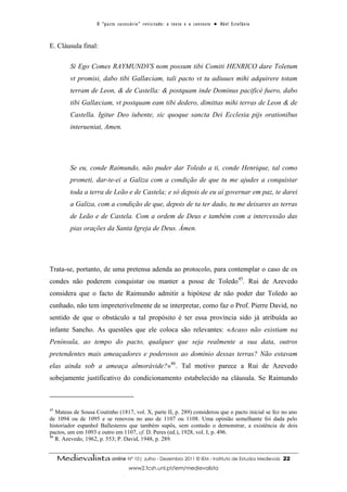 O “ p a c t o s u c es s ó r i o ” r ev i s i t a d o : o t ex t o e o c o n t ex t o ● A b el E s t ef â n i o



E. Cláusula final:

          Si Ego Comes RAYMUNDVS nom possum tibi Comiti HENRICO dare Toletum
          vt promisi, dabo tibi Gallæciam, tali pacto vt tu adiuues mihi adquirere totam
          terram de Leon, & de Castella: & postquam inde Dominus pacificè fuero, dabo
          tibi Gallæciam, vt postquam eam tibi dedero, dimittas mihi terras de Leon & de
          Castella. Igitur Deo iubente, sic quoque sancta Dei Ecclesia pijs orationibus
          interueniat, Amen.




          Se eu, conde Raimundo, não puder dar Toledo a ti, conde Henrique, tal como
          prometi, dar-te-ei a Galiza com a condição de que tu me ajudes a conquistar
          toda a terra de Leão e de Castela; e só depois de eu aí governar em paz, te darei
          a Galiza, com a condição de que, depois de ta ter dado, tu me deixares as terras
          de Leão e de Castela. Com a ordem de Deus e também com a intercessão das
          pias orações da Santa Igreja de Deus. Ámen.




Trata-se, portanto, de uma pretensa adenda ao protocolo, para contemplar o caso de os
condes não poderem conquistar ou manter a posse de Toledo45. Rui de Azevedo
considera que o facto de Raimundo admitir a hipótese de não poder dar Toledo ao
cunhado, não tem impreterivelmente de se interpretar, como faz o Prof. Pierre David, no
sentido de que o obstáculo a tal propósito é ter essa província sido já atribuída ao
infante Sancho. As questões que ele coloca são relevantes: «Acaso não existiam na
Península, ao tempo do pacto, qualquer que seja realmente a sua data, outros
pretendentes mais ameaçadores e poderosos ao domínio dessas terras? Não estavam
elas ainda sob a ameaça almorávide?»46. Tal motivo parece a Rui de Azevedo
sobejamente justificativo do condicionamento estabelecido na cláusula. Se Raimundo



45
   Mateus de Sousa Coutinho (1817, vol. X, parte II, p. 289) considerou que o pacto inicial se fez no ano
de 1094 ou de 1095 e se renovou no ano de 1107 ou 1108. Uma opinião semelhante foi dada pelo
historiador espanhol Ballesteros que também supôs, sem contudo o demonstrar, a existência de dois
pactos, um em 1093 e outro em 1107, cf. D. Peres (ed.), 1928, vol. I, p. 496.
46
   R. Azevedo, 1962, p. 553; P. David, 1948, p. 289.


     Medievalista online Nº 10| Julho - Dezembro 2011 © IEM - Instituto de Estudos Medievais                                          22
                                           www2.fcsh.unl.pt/iem/medievalista
 
