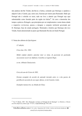 O “ p a c t o s u c es s ó r i o ” r ev i s i t a d o : o t ex t o e o c o n t ex t o ● A b el E s t ef â n i o



não pudesse dar-lhe Toledo, dar-lhe-ia a Galiza, contando que Henrique o ajudaria a
adquirir Leão e Castela, que, neste caso, ficariam por inteiro para Raimundo. Dado que
Portugal não é referido no texto, tudo me leva a admitir que Portugal seja aqui
subentendido como fazendo parte da região da Galiza47. Só com o desenrolar dos
tempos a palavra «Portugal», que principiara por ser simplesmente o nome duma cidade
e respectivo territorium, passou a designar o conjunto territorial governado por
D. Henrique, base do estado português. Mostrando a história que Henrique não teve
Toledo, ficaria demonstrado no pacto que Raimundo lhe deu em feudo Portugal.




F. Notas dos editores do Spicilegium:

          (1ª edição)

          Circa Ann. Chr. 1093.

          Mittūt exēplar fœderis amicitiæ inter se initæ, & pactorum de partienda
          successione soceri sui Alphonsi, Castellæ ac Legionis Regis.

          ex ms. Abbatia Cluniacensis.




          Cerca do ano de Cristo de 1093.

          Enviam exemplar do acordo de amizade iniciado entre si e dos pactos de
          partilha de sucessão do seu sogro Afonso, rei de Castela e Leão.

          Exemplar manuscrito, na Abadia de Cluny.




47
   Ver P. Merêa, 1967, “De «Portucale» (civitas) ao Portugal de D. Henrique”, in História e Direito
(escritos dispersos), tomo I, pp. 177-231, e especialmente pp. 185 e 203.


     Medievalista online Nº 10| Julho - Dezembro 2011 © IEM - Instituto de Estudos Medievais                                          23
                                           www2.fcsh.unl.pt/iem/medievalista
 