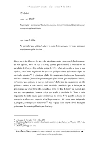O “ p a c t o s u c es s ó r i o ” r ev i s i t a d o : o t ex t o e o c o n t ex t o ● A b el E s t ef â n i o



          (2ª edição)

          Anno circ. MXCIV

          In exemplari quo usus est Dacherius, nomina horum Comitum et Regis signantur
          tantum per primas litteras.




          Ano cerca de 1094.

          No exemplar que utiliza d’Achery, o nome destes condes e rei estão assinados
          simplesmente pelas iniciais.




Como nos refere Gonzaga de Azevedo, não dispomos dos elementos diplomáticos que,
na sua opinião, deve ter tido d’Achery quando provavelmente o transcreveu do
cartulário de Cluny, e lhe atribuiu a data de 1093: «Esta circunstância torna a sua
opinião, senão mais respeitável do que a de qualquer outro, pelo menos digna de
particular atenção»48. O critério de edição foi expresso por d’Achery, de forma muito
sussinta: «Numero Epistolae cuique in margine affixo annum, quo vel floruere Auctores,
vel maximè quo scripsêre, à mescias indicatum»49. Pelo facto de o documento ter sido
publicado avulso, e não inserido num cartulário, considero que a indicação da
proveniência de Cluny teria sido deduzida do texto por Luc d’Achery ou indicada por
um seu correspondente. Importa referir que sendo o cartulário de Cluny o mais
importante da idade média, quase desapareceu no século XVI, quando a abadia foi
ameaçada, sendo mesmo saqueada pelos Huguenotes em 1562, o que levou à dispersão
e, em parte, destruição dos manuscritos50. Não se pode assim inferir o local de origem
próxima do documento publicado por d’Achery.




48
   L. Gonzaga de Azevedo, 1940, t. III, p. 172.
49
   «Miscellaneis Epistolarvm nonnihil velim, Lector, aduertas», in Specilegium, L. d’Achery, 1659, 1ª ed.,
tomo III, pp. 6-7.
50
   J. Richard, 1950, pp. 155-160.


     Medievalista online Nº 10| Julho - Dezembro 2011 © IEM - Instituto de Estudos Medievais                                          24
                                           www2.fcsh.unl.pt/iem/medievalista
 