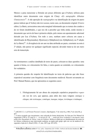 O “ p a c t o s u c es s ó r i o ” r ev i s i t a d o : o t ex t o e o c o n t ex t o ● A b el E s t ef â n i o



Merece a pena mencionar a fórmula um pouco diferente que d’Achery utilizou para
identificar outro documento com origem de Cluny: «Ex autographis Abbatiae
Cluniacensis»51. A não aposição de «autographis» na identificação da origem do pacto
parece indicar que d’Achery não teve acesso, neste caso, ao documento original. O novo
editor, La Barre, acrescentou uma nota marginal informando que os nomes dos condes e
do rei foram desdobrados, o que nos dá a perceber que tinha ainda, senão mesmo o
documento que serviu de base à primeira edição, pelo menos um apontamento adicional
deixado por Luc d’Achery. Em todo o caso, nenhum autor colocou em causa a
identificação de R[aymundus], H[enricus] e I[ldephonsi] (ou A[ldephonsi], na 2ª edição
de La Barre)52. A divergência de um ano na data atribuída ao pacto, constante na nota à
2ª edição, não parece ter qualquer significado especial, devendo tratar-se de um mero
erro de transcrição.




Ao terminarmos a análise detalhada do texto do pacto, colocam-se duas questões: uma
quanto à forma, se o documento for falso, e outra quanto ao conteúdo, se o documento
for verdadeiro.

A primeira questão diz respeito há identificação no texto de palavras que não fosse
expectável encontrar com frequência num documento medieval. Recorri novamente ao
Prof. Manuel Ramos, que me apresentou os seguintes casos:




          1. Filologicamente há um abuso da conjunção copulativa pospositiva «-que»
              em vez do «et», que aparece, para além dos mais vulgares omníque e
              eiúsque, em vestraeque, comésque, tuaeque, tuíque, terrámque e totámque;




51
   «MLXXX. G. A. ad Petrum Priorem S. Joanis», Spicilegium, 1ª ed. tomo II, p. 408, 2ª ed. tomo III, p.
427.
52
   A única excepção que encontramos, mas colocada de forma despiciente, foi feita por Frei Manuel de
Figueiredo (1789, p. 35, nota 2): «… as iniciais H. e R. …, ainda que fosse verdadeiro o documento, tanto
podia dizer Raymundo de Tolosa, como de Galliza». Refira-se ainda que no desdobramento do nome do
rei Afonso evidencia-se uma intervenção moderna, na opção pelo grupo «ph» em vez do medieval «f»,
seguindo a lição de A. Bruel (1894, t. V, doc. 4072, pp. 423-425).


     Medievalista online Nº 10| Julho - Dezembro 2011 © IEM - Instituto de Estudos Medievais                                          25
                                           www2.fcsh.unl.pt/iem/medievalista
 