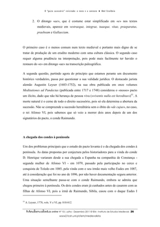 O “ p a c t o s u c es s ó r i o ” r ev i s i t a d o : o t ex t o e o c o n t ex t o ● A b el E s t ef â n i o



           2. O ditongo «ae», que é costume estar simplificado em «e» nos textos
               medievais, aparece em vestraeque, integrae, tuaeque, vitae, praeparatus,
               praebeam e Gallaeciam.



O primeiro caso é o menos comum num texto medieval e portanto mais digno de se
tratar de produção de um erudito moderno com uma cultura clássica. O segundo caso
requer alguma prudência na interpretação, pois pode mais facilmente ter havido o
restauro do «e» em ditongo «ae» na transcrição paleográfica.

A segunda questão, partindo agora do princípio que estamos perante um documento
histórico verdadeiro, passa por questionar a sua validade jurídica. O destacado jurista
alemão Augustin Leyser (1683-1752), na sua obra publicada em onze volumes
Meditationes ad Pandectas (publicada entre 1717 e 1748) considerou o «nosso» pacto
um ilícito, dado que não há herança de pessoa viva («viventis nulla est hereditas»)53. A
morte natural é o cerne de todo o direito sucessório, pois só ela determina a abertura da
sucessão. Não se compreende a sucessão hereditária sem o óbito do «de cujus», no caso,
o rei Afonso VI, pois sabemos que só veio a morrer dois anos depois de um dos
signatários do pacto, o conde Raimundo.




A chegada dos condes à península

Um dos problemas principais que o estudo do pacto levanta é o da chegada dos condes à
península. As datas propostas por conjectura pelos historiadores para a vinda do conde
D. Henrique variaram desde a sua chegada a Espanha na companhia de Constança -
segunda mulher de Afonso VI - em 1079, passado pela participação no cerco e
conquista de Toledo em 1085, pela vinda com o seu irmão mais velho Eudes em 1087,
até à consideração que foi no ano de 1096, por não haver documentação segura anterior.
Uma situação semelhante passa-se com o conde Raimundo, embora se admita que
chegou primeiro à península. Os dois condes eram já cunhados antes de casarem com as
filhas de Afonso VI, pois a irmã de Raimundo, Sibila, casou com o duque Eudes I


53
     A. Leyser, 1778, vols. V e VI, pp. 810-812.


     Medievalista online Nº 10| Julho - Dezembro 2011 © IEM - Instituto de Estudos Medievais                                            26
                                             www2.fcsh.unl.pt/iem/medievalista
 