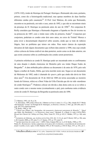 O “ p a c t o s u c es s ó r i o ” r ev i s i t a d o : o t ex t o e o c o n t ex t o ● A b el E s t ef â n i o



(1079-1102), irmão de Henrique de Portugal. Henrique e Raimundo não eram, portanto,
primos, como diz a historiografia tradicional, mas apenas membros de duas famílias
diferentes unidas pelo casamento54. O Prof. José Mattoso, dá conta que Raimundo,
encontra-se na península, em todo o caso, antes de 1092, e que não se encontram sinais
da presença de D. Henrique na península antes do ano de 1096 55. Por conjectura B.
Reilly considera que Henrique e Raimundo chegaram a Espanha no fim do inverno ou
na primavera de 1087, com o irmão mais velho do primeiro, Eudes56. Conjectura por
conjectura, poderiam os condes estar dois anos antes, no cerco de Toledo? Merece a
pena rever a documentação disponível sobre assunto, ainda que se trate de indícios
frágeis, face ao problema que temos em mãos. Para maior clareza da exposição
deixamos de lado alguns documentos que exibem data anterior a 1096, mas cujo estudo
crítico colocou de forma credível em data posterior, assim como os de data anterior, em
que existe consenso sobre as confirmações dos condes serem posteriores.

A primeira referência ao conde D. Henrique pode ser encontrada entre os confirmantes
de uma doação à abadia clunicense de Montelio pelo seu irmão Duque Eudes da
Borgonha57. A data atribuída pelos editores ao documento é de antes de 1078, pois nele
figura a mulher de Eudes, Sibila, que teria morrido neste ano. Segue-se um documento
de Molesmes de 1082, onde é chamado de «puer», pelo que ainda não devia ter feito
doze anos58. Um documento de 18 de Abril de 1088 em terras associadas ao mosteiro
leonês de Eslonza, refere-se a Dom Vidas de Uilla Chexida que diz ter sido «mordomo
do conde Henrique»59. Podemos colocar em dúvida a data desta carta ou se se refere a
outro conde com o mesmo nome (eventualmente o pai), pois nenhuma outra evidência
existe do conde D. Henrique da Borgonha na península antes de 1096.



54
   J. Mattoso, 1993, vol. II, p. 24.
55
   A. Herculano, 1989, notas críticas de J. Mattoso ao livro I, notas 11 e 12, p. 386, citando M. P. Merêa
«De Portucale “civitas” ao Portugal de D. Henrique», in História e Direito, I, 1967, pp. 203-204, nota 71
e pp. 207-210, respectivamente.
56
   B. Reilly, 1988, p. 194.
57
   “Charta qua [Hugo], dux burgundiae, dat monasterio cluniacensi potestatem de Montelio”: “Quod
ego Oddo, dux Burgundie (…) et Heynricus, frater meus”, Bernard, A. e Bruel, A. (eds.) (1876-1903),
Recueil des Chartes de l’Abbaye de Cluny, Paris, Tome IV, 3516, p. 632; C. Bishko, 1971, p. 180, nota
74.
58
   Cartulaires de Molesme, aux Archives de la Côte d’Or, fol. 11-12, cit. por P. David, 1947, p. 386, nota
1, M. Cassotti, 2008, p. 229, nota 5.1 e T. Soares, 1971, p. 373, nota 22.
59
   "qui fuit maiorinus de comite enric.", AHN. Clero, Carpeta 960, no. 2, cf. B. Reilly, 1988, p. 195;
Pastor, R., Resistencias y luchas campesinas en la época del crecimiento y consolidación de la formación
feudel. Castilla y León, siglos X-XIII, Madrid, 1993, cf. M. Cassotti, p. 230; H. Ruas, 1971, p. 193, col. 1.


     Medievalista online Nº 10| Julho - Dezembro 2011 © IEM - Instituto de Estudos Medievais                                          27
                                           www2.fcsh.unl.pt/iem/medievalista
 