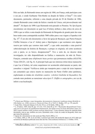 O “ p a c t o s u c es s ó r i o ” r ev i s i t a d o : o t ex t o e o c o n t ex t o ● A b el E s t ef â n i o



Pelo seu lado, de Raimundo temos um registo de 1086, em França, onde participou com
o seu pai, o conde Guillaume Tête-Hardie na doação de Salins a Cluny60. Um outro
documento, peninsular, referente a uma doação privada de 28 de Outubro de 1086,
citando Raimundo como conde da Galiza e marido de Urraca, está provavelmente mal
datado61. Só depois de 1090 é que Raimundo teria passado os Pirenéus. No Spicilegium
encontramos um documento ao qual Luc d’Achery atribuiu a data crítica de cerca de
1090 e que se refere a uma doação de Raimundo de Borgonha de grande parte dos seus
bens tendo como contrapartida recebido 7000 soldos para a sua viagem a Espanha (vide
fig. 3)62. É um dos três documentos a favor da igreja de Besançon, que Pierre-François
Chifflet forneceu a Luc d’ Achery para o Spicilegium e que aceitamos com alguma
reserva por razões que veremos mais tarde63, e que estão associadas a uma possível
sobrevalorização da história de Besançon, e porque os originais, tal como aconteceu
com o pacto, se os houve, desapareceram64. Tive a sorte de, no decurso desta
investigação, ter sido disponibilizado na Gallica o manuscrito, da mão de Pierre-
François, contendo uma «Diplomatis huius peritia» que permaneceu inédita (AELETH,
Vistas 220-221, vide fig. 4). A principal lição que nos interessa retirar desse manuscrito
é que Luc d’Achery, tal como suspeitamos ter acontecido relativamente ao pacto, não
consultou o original. Verifica-se ainda que transporta para o corpo do texto impresso
um comentário que estava inserto no manuscrito de Pierre Chiflet entre parêntesis,
explicitando os irmãos de «Guillelmi comitis» («Scilicit Guillelmi & Raynaldi»). Foi
contudo mais prudente ao mencionar «descripsit P. Chifflet ex autographo», em vez de
inferir a sua localização.




60
   «Charta qua Wilelmus, comes burgundiae, dat monasterio cluniacensi venditiones domus Richeldis in
Villa Salinis, etc. (1086, environ.)», Chartes de Cluny, IV, nº 3615; C. Bishko, 1971, p. 179, nota 69.
61
   Acad. Hist., Colección Salazar, 0-16, fol. 551r-v, cf. B. Reilly, 1988, p. 194.
62
   L. d’Achery, 1669, tomo IX, pp. 131-132; 1723, tomo III, p. 417: “Raymundus Burgundionum Comes,
cum esset in procinctu ad expeditionem hispaniensem, dat multas terras Ecclesiae Bisontinae (anno circ.
MXC) septem millibus solidis probatae monetae depariorum”. Como elemento interno de suspeição deste
documento, note-se que, também seu texto, Raimundo exibe o título de conde da Borgonha, título esse
que nunca lhe pertenceu.
63
   Apesar de o documento ter sido aceite por Mary Stroll, 2004, p. 11.
64
   J. Fohlen, 1968, p. 140. A ser um falso, é possível que tenha sido produzido depois de 1618, dado que
na história de Besançon publicada nessa data não lhe é feita nenhuma referência (J. J. Chifflet, 1618).


     Medievalista online Nº 10| Julho - Dezembro 2011 © IEM - Instituto de Estudos Medievais                                          28
                                           www2.fcsh.unl.pt/iem/medievalista
 