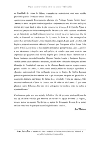 O “ p a c t o s u c es s ó r i o ” r ev i s i t a d o : o t ex t o e o c o n t ex t o ● A b el E s t ef â n i o



da Faculdade de Letras de Lisboa, respondeu-me amavelmente com uma opinião
provisória que não favorece a tese da falsidade.
Atentemos no essencial dos argumentos aduzidos pelo Professor Arnaldo Espírito Santo:
“Quanto ao pacto. Do ponto de vista linguístico, a expressão que mais dúvidas e hesitações
me tem provocado desde o início é esta: omnes terras de Leon, & de Castella. Nunca a
mencionei, porque não tinha resposta para ela. De uma coisa tenho a certeza: a tendência
de um latinista do séc. XVII seria escrever terras Legionis ou terras legionenses. Que eu
saiba, só Caramuel, na descrição que faz do escudo do Reino de Leão, usa expressões
como «Leo coronatus Regem Leonis indigitat; illius, inquam, Regni, quod Leo olim, sed
Legio in praesentia nominatur.» Ou seja, Caramuel quer fazer passar a ideia de que León
deriva de Leo / Leonis e que só mais tarde foi considerado que derivava de Legio / Legionis:
o que não convence ninguém, nem a ele próprio. A verdade é que, neste contexto, usa
expressões que poderiam estar na base daquela que é usada no Pacto: «Separata fuit a
Leone Lusitania», «reperio Fernandum Magnum Castelae, Leonis, et Lusitaniae Regem»,
«Iterum unitam Leoni separant»: em resumo, «Leonis Rex» é frequente nesta parte da obra
(descrição do Frontispício); mas em vez de «Regnum Leonis» aparece sempre o nome
próprio isolado: «a Leone», «Leoni»; nunca aparece porém «de Leon(e)» equivalente a
«Leonis» (determinativo). Esta verificação levou-me às Fontes da História Leonesa
publicadas pelo falecido José Maria Catón. Aqui sim surgem, na época em que se situa o
documento, inúmeras ocorrências de «terras de...», sobretudo «Terras de Legione». Não
encontrei nenhuma de «Terras de Leone», mas há várias de «in Leone». O que torna
plausível «terras de Leone». Por tudo isto o texto parece-me medieval e não me inclino a
considerá-lo falso.”

Continuamos, pois, sem uma solução definitiva. Não há, portanto, sinais evidentes do
uso de um latim clássico que denuncie um falsário da época moderna. A suspeita,
mesmo assim, permanece. Na dúvida, os dados do documento deixam de se poder
utilizar como base de qualquer reconstituição histórica credível.
                                                                                                                                    José Mattoso




   Medievalista online Nº 10| Julho - Dezembro 2011 © IEM - Instituto de Estudos Medievais                                                  3
                                         www2.fcsh.unl.pt/iem/medievalista
 