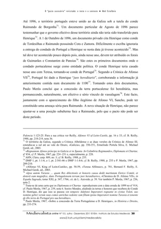 O “ p a c t o s u c es s ó r i o ” r ev i s i t a d o : o t ex t o e o c o n t ex t o ● A b el E s t ef â n i o



Até 1096, o território português esteve unido ao da Galiza sob a tutela do conde
Raimundo de Borgonha71. Um documento particular de Agosto de 1096 parece
testemunhar que o governo efectivo desse território ainda não teria sido transferido para
Henrique72. A 1 de Outubro de 1096, um documento privado cita Henrique como conde
de Tordesilhas e Raimundo possuindo Cora e Zamora. Dificilmente o escriba ignoraria
a entrega do condado de Portugal a Henrique se nesta data já tivesse acontecido73. Mas
tal deve ter acontecido pouco depois pois, ainda nesse ano, devem ter atribuído os forais
de Guimarães e Constantim de Panoias74. São estes os primeiros documentos onde o
condado portucalense surge como entidade política. O conde Henrique teria casado
nesse ano com Teresa, tornando-se conde de Portugal75. Segundo a Crónica de Afonso
VII76, Portugal foi dado a Henrique “jure hereditario”, corroborando a informação já
anteriormente contida num documento de 110077. Tomando estes dois documentos,
Paulo Merêa conclui que a concessão da terra portucalense foi hereditária, mas
permanecendo, naturalmente, um efectivo e sério vínculo de vassalagem78. Este facto,
juntamente com o aparecimento do filho ilegítimo de Afonso VI, Sancho, pode ter
constituído uma ameaça séria para Raimundo. A nova situação de Henrique, não parece
ajustar-se a uma posição subalterna face a Raimundo, pelo que o pacto não pode ser
deste período.




Palencia 1:123-25. Para a sua crítica ver Reilly, Alfonso VI of León-Castile, pp. 16 e 33; cf. B. Reilly,
1988, pp. 218-219, nota 36.
71
   O território da Galiza, segundo a Crónica Albeldense e as duas versões da Crónica de Afonso III,
estendia-se a sul até ao vale do Douro, «Galicia», pp. 350-351, Ermelindo Portela Silva, E. Michael
Gerdi, ed., 2003.
72
   «Regnantem Afonso príncipe in Galicia et in Spania. In Colimbria Regimundo», Diplomata et Chartae,
nº 834, cf. P. Merêa, 1967, pp. 224 -231 e, especialmente, p. 228.
73
   AHN, Clero, carp. 889, no. 3; cf. B. Reilly, 1988, p. 255.
74
   DMP 1, pt. 1:1-6, e 1, pt. 2:541-46 e DMP 1-1:4-6; cf. B. Reilly, 1988, p. 255 e P. Merêa, 1967, pp.
209-210.
75
   «Alfonso VI, King of León-Castile», pp. 58-59, «Teresa Alfónsez», p. 781, Bernard F. Reilly, E.
Michael Gerdi, ed., 2003.
76
   «Ipsa autem Tarasia … quam Rex dilectionis et honoris causa dedit maritatam Enrico Comiti, et
dotavit eam magnifice, dans Portugalensem terram jure heræditario», «Chronica de D. Afonso VII», in
España Sagrada, tomo XXI, p. 347, 1766, cit. de L. Azevedo, p. 39. Ver também P. Merêa, 1967, p. 236,
nota 2.
77
   Trata-se de uma carta que os Diplomata et Chartae reproduziram com a data errada de 1099 no nº 914,
cf. Paulo Merêa, 1967, p. 239, nota 6. Soeiro Mendes, aludindo às terras e honores que recebera do Conde
D. Henrique, diz que isso se passou «in tempore Adefonsi Imperatori regnante in civitas Toleti, suo
nomine geber verum suus comes anrichus sedente cum filiam ipsius Imperatori nomine Tarasia et tenente
de illo terra de Portugal pro sua hereditas».
78
   Paulo Merêa, 1967, «Sobre a concessão da Terra Portugalense a D. Henrique», in História e Direito,
pp. 233-274.


   Medievalista online Nº 10| Julho - Dezembro 2011 © IEM - Instituto de Estudos Medievais                                            30
                                           www2.fcsh.unl.pt/iem/medievalista
 