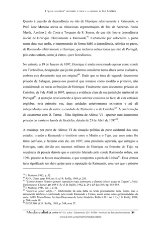 O “ p a c t o s u c es s ó r i o ” r ev i s i t a d o : o t ex t o e o c o n t ex t o ● A b el E s t ef â n i o



Quanto à questão da dependência ou não de Henrique relativamente a Raimundo, o
Prof. José Mattoso aceita as minuciosas argumentações de Rui de Azevedo, Paulo
Merêa, Avelino J. da Costa e Torquato de S. Soares, de que não houve dependência
inicial de Henrique relativamente a Raimundo79. Certamente por colocarem o pacto
numa data mas tardia, e interpretando de forma hábil a dependência, referida no pacto,
de Raimundo relativamente a Henrique, que incluiria outras terras que não de Portugal,
pois estas seriam, como já vimos, «jure hereditario».

No entanto, a 19 de Janeiro de 1097, Henrique é ainda mencionado apenas como conde
em Tordesilhas, designação que já não podemos considerar nesta altura como exclusiva,
embora este documento seja um original80. Dado que se trata do segundo documento
privado de Sahagun, parece-nos possível que tomasse como modelo o primeiro, não
considerando as novas atribuições de Henrique. Finalmente, num documento privado de
Coimbra, de 9 de Abril de 1097, aparece a evidência clara da sua jurisdição territorial de
Portugal81. A mutação relativamente à época anterior consistiu no facto de esta entidade
englobar, pela primeira vez, duas unidades anteriormente existentes e até ali
independentes uma da outra: o condado de Portucale e o de Coimbra 82. A confirmação
do casamento com D. Teresa - filha ilegítima de Afonso VI - aparece num documento
privado do mosteiro leonês de Gradefes, datado de 23 de Abril de 109783.

A mudança por parte de Afonso VI da situação política da parte ocidental dos seus
estados, tirando a Raimundo o território entre o Minho e o Tejo, que anos antes lhe
tinha confiado, e fazendo com ele, em 1097, uma província separada, que entregou a
Henrique, seria devido aos sucessos militares de Henrique na fronteira do Tejo, na
sequência da pesada derrota que o exército liderado pelo conde Raimundo sofreu, em
1094, perante as hostes muçulmanas, e que comportou a perda de Lisboa84. Essa derrota
teria significado um duro golpe para a reputação de Raimundo, uma vez que o próprio


79
   J. Mattoso, 1993, p. 32.
80
   AHN, Clero, carp. 889, no. 8; cf. B. Reilly, 1988, p. 285.
81
   "Comite domno Henrico genero supradicti regis dominante a flumine Mineo usque in Tagum”, PMH,
Diplomata et Chartae, pp. 504-515; cf. B. Reilly, 1982, p. 29 e LP doc 509, pp. 683-684.
82
   J. Mattoso, 1985, vol. I, p. 61.
83
    "Henricus gener adefo…". Infelizmente há uma falha no texto precisamente neste ponto, mas o
documento também é confirmado pelo conde Raimundo e Urraca, assim como outras personalidades da
corte. AHN, Microfilmas, Archivo Diocesano de León, Gradefes, Rollo 6.311, no. 11; cf. B. Reilly, 1988,
p. 284 e nota 10.
84
   ES 20:360, cf. B. Reilly, 1988, p. 244, nota 57.


     Medievalista online Nº 10| Julho - Dezembro 2011 © IEM - Instituto de Estudos Medievais                                          31
                                           www2.fcsh.unl.pt/iem/medievalista
 